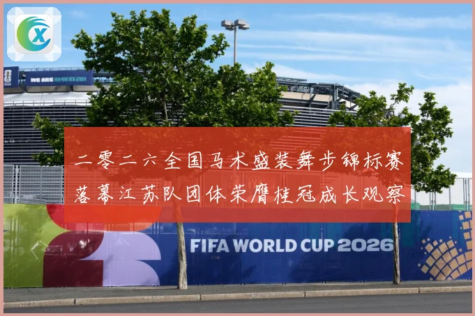 二零二六全国马术盛装舞步锦标赛落幕江苏队团体荣膺桂冠成长观察：最新赛事动态与深度分析