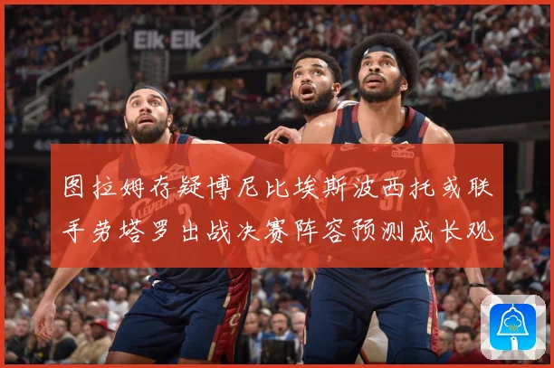 图拉姆存疑博尼比埃斯波西托或联手劳塔罗出战决赛阵容预测成长观察：最新赛事动态与深度分析