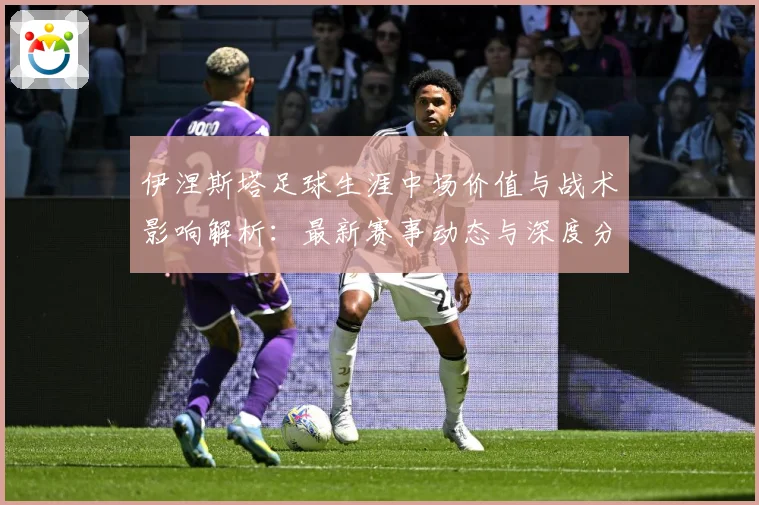 伊涅斯塔足球生涯中场价值与战术影响解析：最新赛事动态与深度分析