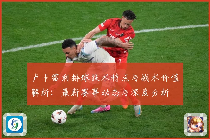 卢卡雷利排球技术特点与战术价值解析：最新赛事动态与深度分析