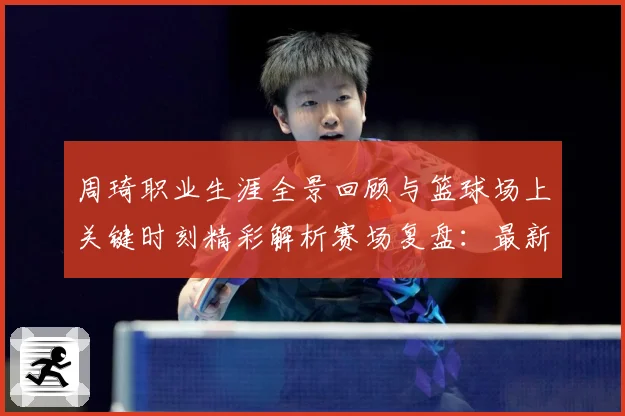 周琦职业生涯全景回顾与篮球场上关键时刻精彩解析赛场复盘：最新赛事动态与深度分析