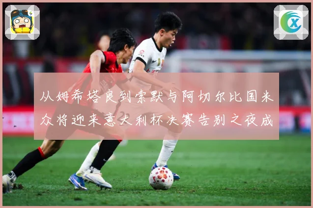 从姆希塔良到索默与阿切尔比国米众将迎来意大利杯决赛告别之夜成长观察：最新赛事动态与深度分析