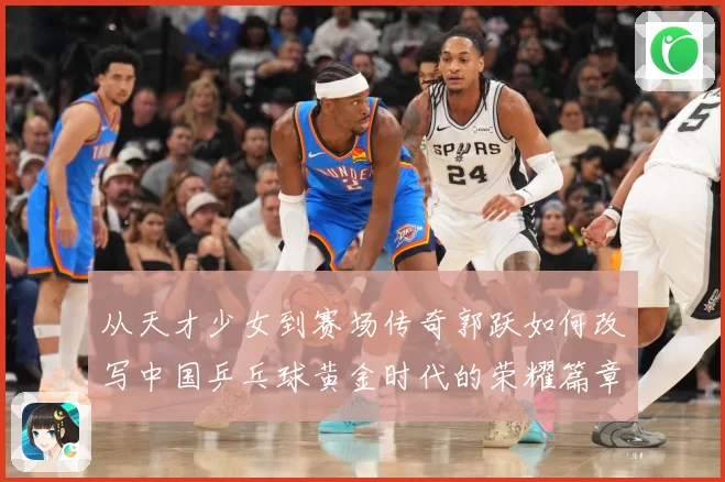 从天才少女到赛场传奇郭跃如何改写中国乒乓球黄金时代的荣耀篇章解析：最新赛事动态与深度分析