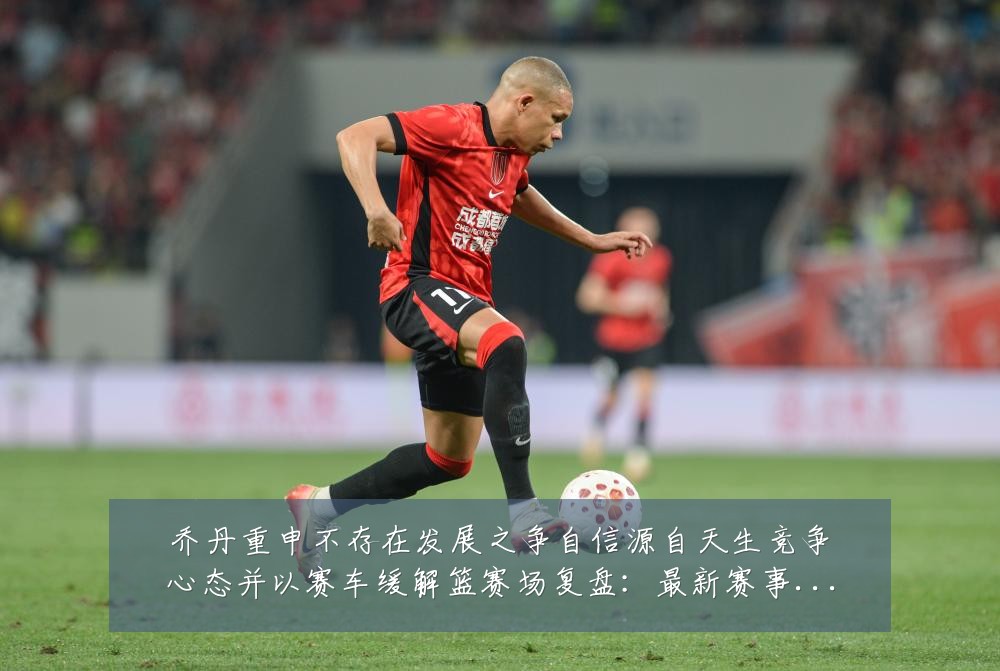 乔丹重申不存在发展之争自信源自天生竞争心态并以赛车缓解篮赛场复盘：最新赛事动态与深度分析