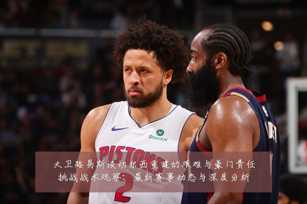 大卫路易斯谈切尔西重建的艰难与豪门责任挑战战术观察：最新赛事动态与深度分析